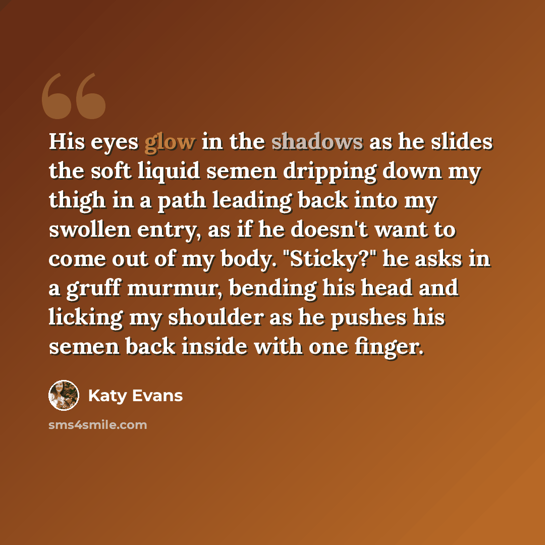 “His eyes glow in the shadows as he slides the soft liquid semen dripping down my thigh in a path leading back into my swollen entry, as if he doesn't want to come out of my body. "Sticky?" he asks in a gruff murmur, bending his head and licking my shoulder as he pushes his semen back inside with…” quote by Katy Evans