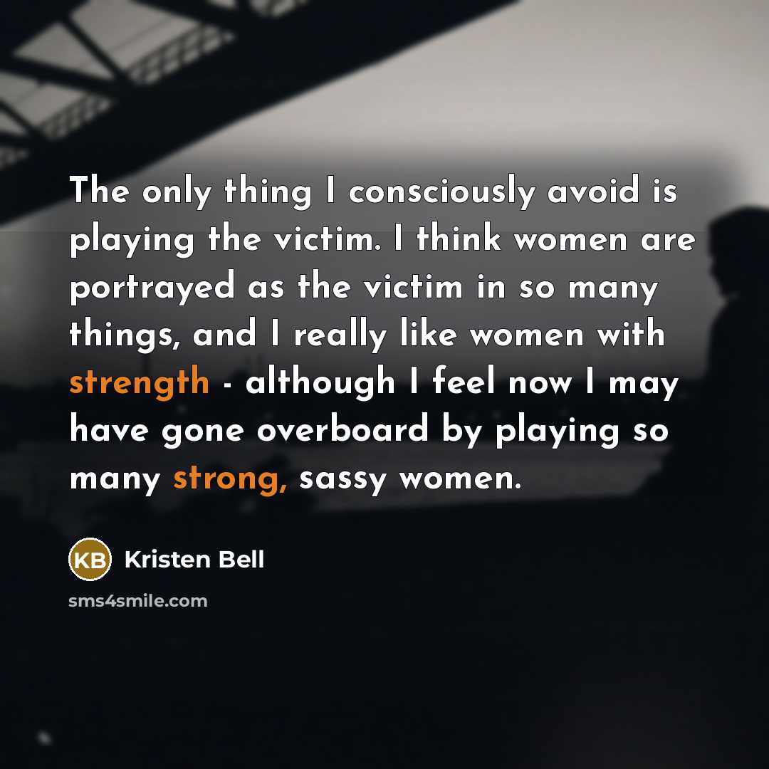 “The only thing I consciously avoid is playing the victim. I think women are portrayed as the victim in so many things, and I really like women with strength - although I feel now I may have gone overboard by playing so many strong, sassy women.” quote by Kristen Bell