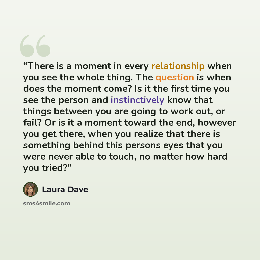 “There is a moment in every relationship when you see the whole thing. The question is when does the moment come? Is it the first time you see the person and instinctively know that things between you are going to work out, or fail? Or is it a moment toward the end, however you get there, when you…” quote by Laura Dave
