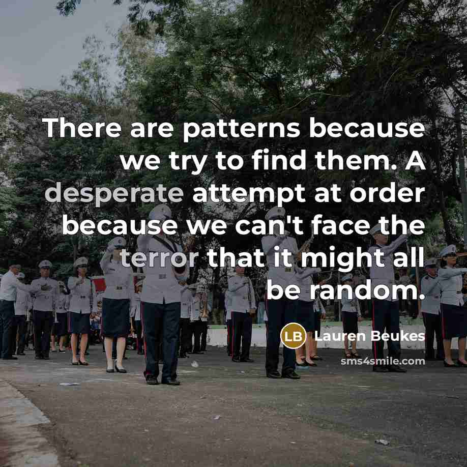 “There are patterns because we try to find them. A desperate attempt at order because we can't face the terror that it might all be random.” quote by Lauren Beukes