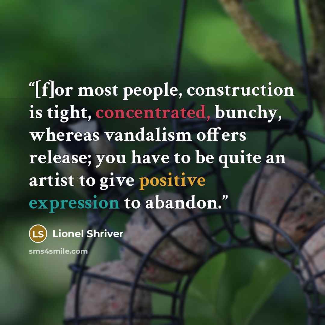 “[f]or most people, construction is tight, concentrated, bunchy, whereas vandalism offers release; you have to be quite an artist to give positive expression to abandon.” quote by Lionel Shriver