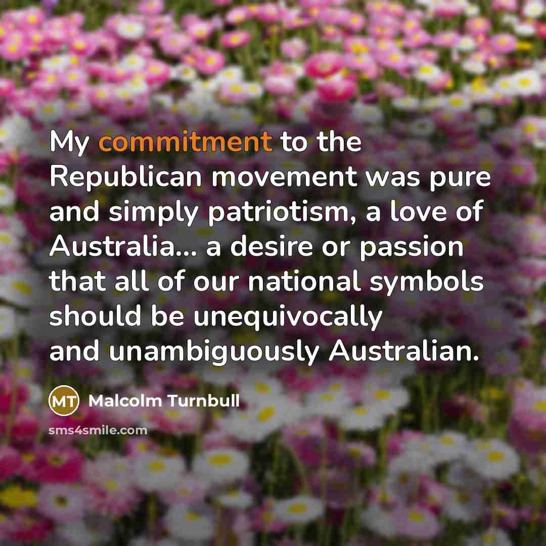 “My commitment to the Republican movement was pure and simply patriotism, a love of Australia... a desire or passion that all of our national symbols should be unequivocally and unambiguously Australian.” quote by Malcolm Turnbull