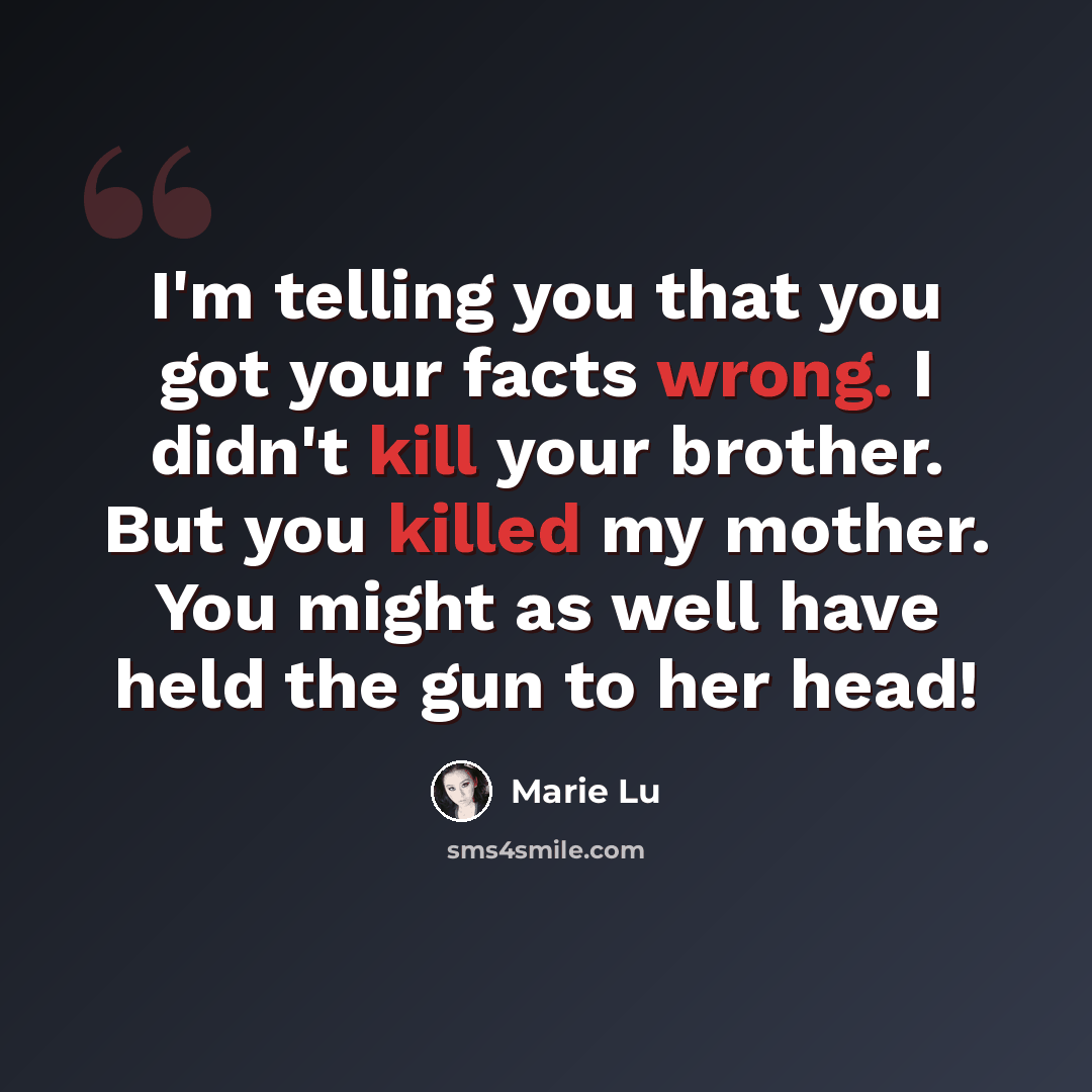 “I'm telling you that you got your facts wrong. I didn't kill your brother. But you killed my mother. You might as well have held the gun to her head!” quote by Marie Lu