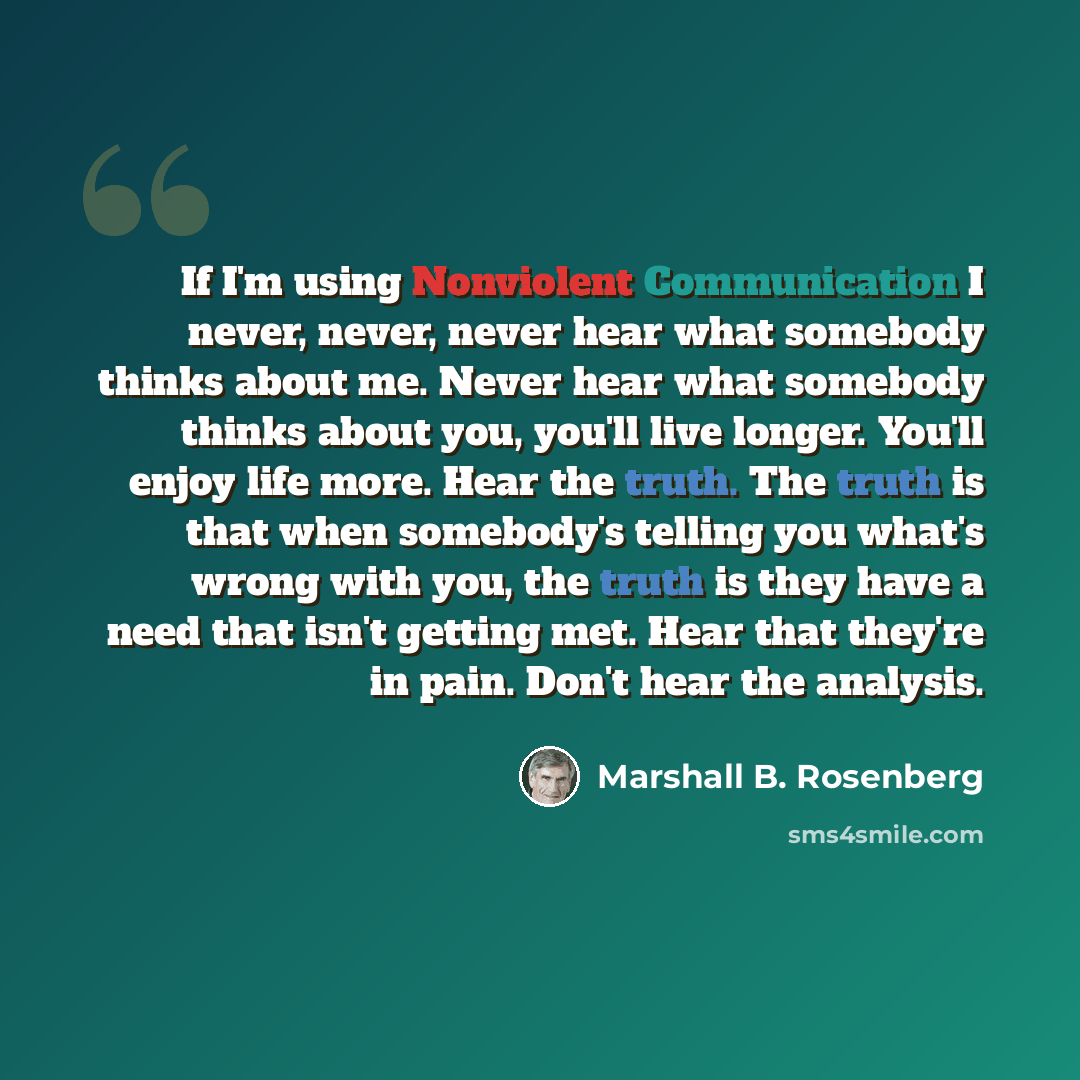 “If I'm using Nonviolent Communication I never, never, never hear what somebody thinks about me. Never hear what somebody thinks about you, you'll live longer. You'll enjoy life more. Hear the truth. The truth is that when somebody's telling you what's wrong with you, the truth is they have a need…” quote by Marshall B. Rosenberg