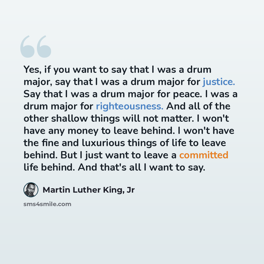 “Yes, if you want to say that I was a drum major, say that I was a drum major for justice. Say that I was a drum major for peace. I was a drum major for righteousness. And all of the other shallow things will not matter. I won't have any money to leave behind. I won't have the fine and luxurious…” quote by Martin Luther King, Jr