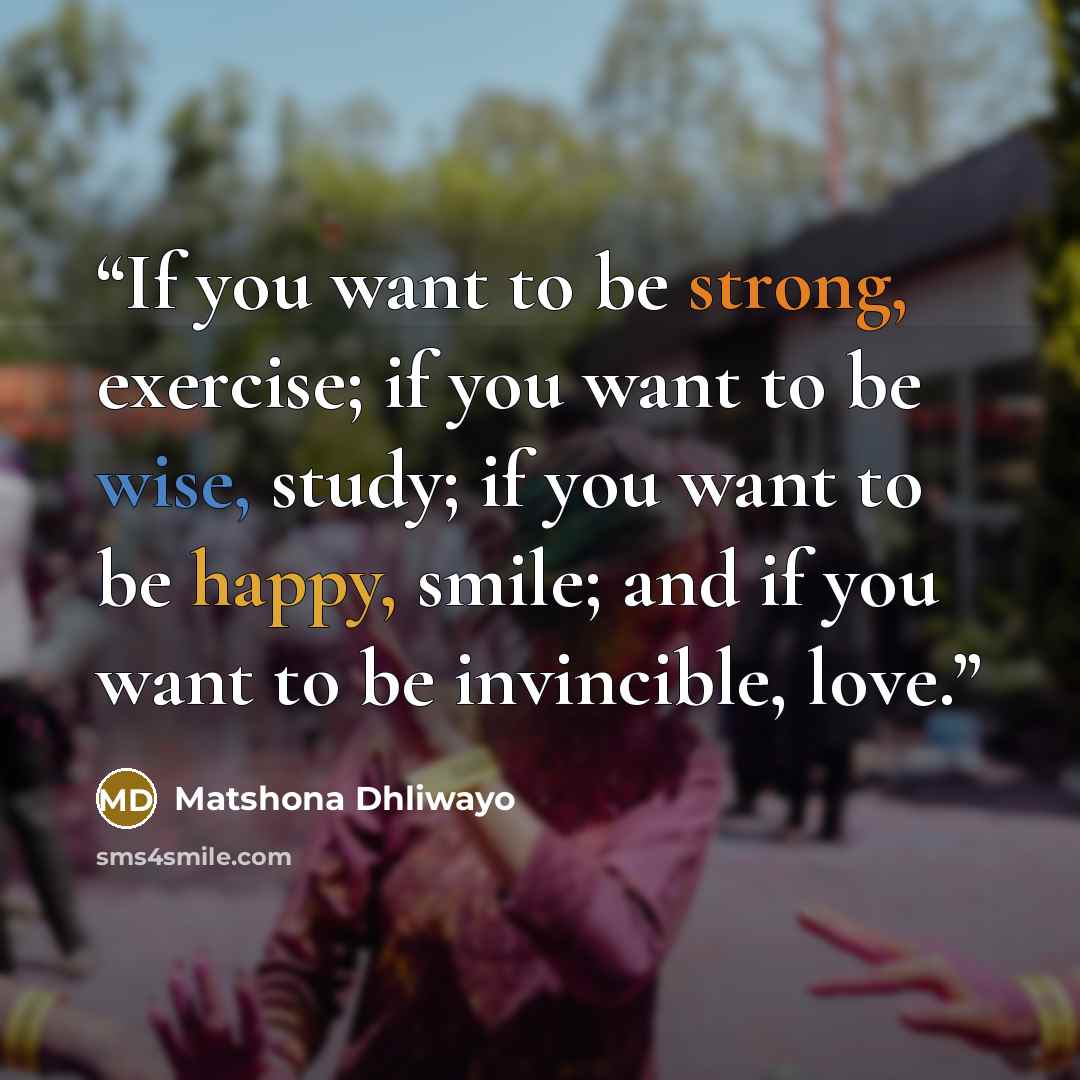 “If you want to be strong, exercise; if you want to be wise, study; if you want to be happy, smile; and if you want to be invincible, love.” quote by Matshona Dhliwayo
