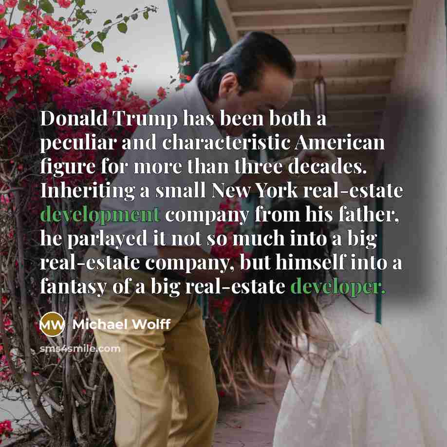 “Donald Trump has been both a peculiar and characteristic American figure for more than three decades. Inheriting a small New York real-estate development company from his father, he parlayed it not so much into a big real-estate company, but himself into a fantasy of a big real-estate developer.” quote by Michael Wolff