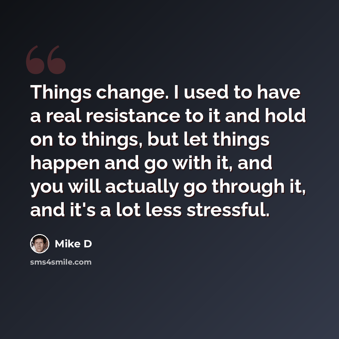 “Things change. I used to have a real resistance to it and hold on to things, but let things happen and go with it, and you will actually go through it, and it's a lot less stressful.” quote by Mike D
