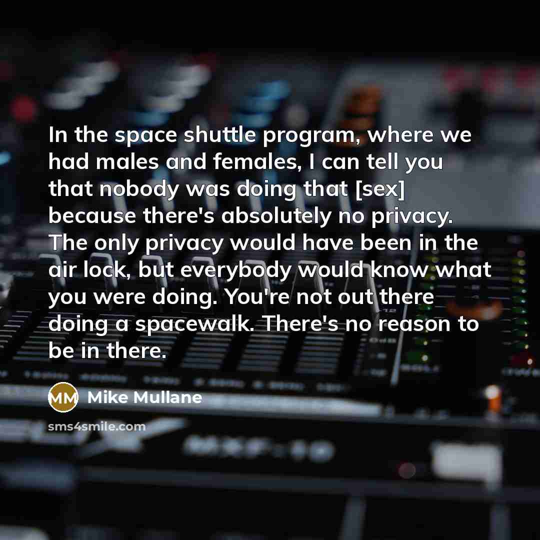 “In the space shuttle program, where we had males and females, I can tell you that nobody was doing that [sex] because there's absolutely no privacy. The only privacy would have been in the air lock, but everybody would know what you were doing. You're not out there doing a spacewalk. There's no…” quote by Mike Mullane