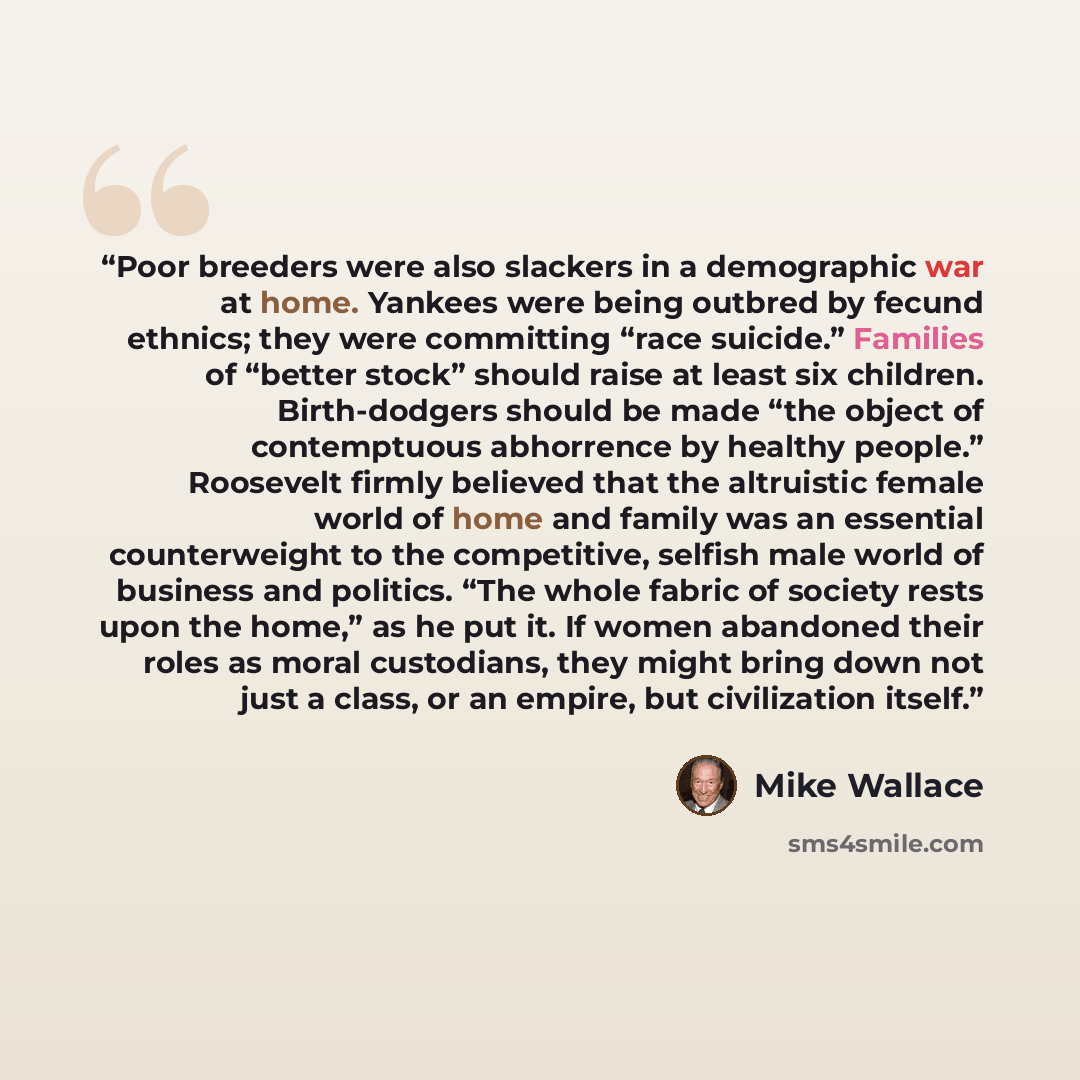 “Poor breeders were also slackers in a demographic war at home. Yankees were being outbred by fecund ethnics; they were committing “race suicide.” Families of “better stock” should raise at least six children. Birth-dodgers should be made “the object of contemptuous abhorrence by healthy people.”…” quote by Mike Wallace