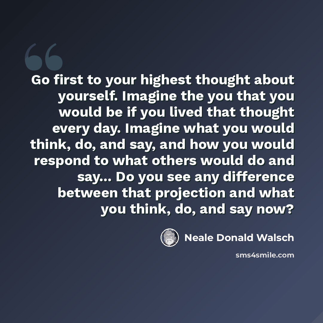 “Go first to your highest thought about yourself. Imagine the you that you would be if you lived that thought every day. Imagine what you would think, do, and say, and how you would respond to what others would do and say... Do you see any difference between that projection and what you think, do…” quote by Neale Donald Walsch