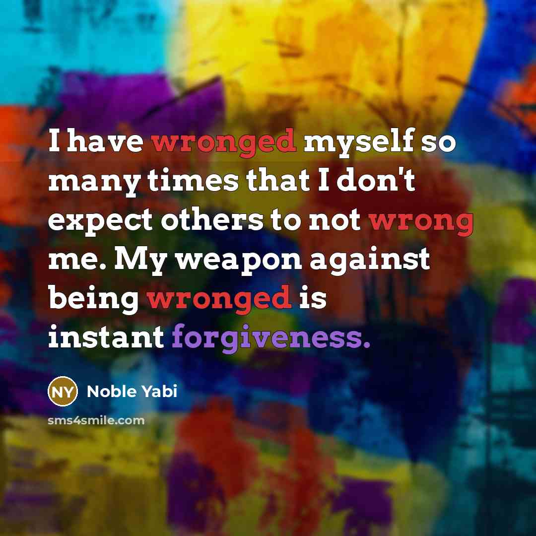 “I have wronged myself so many times that I don't expect others to not wrong me. My weapon against being wronged is instant forgiveness.” quote by Noble Yabi