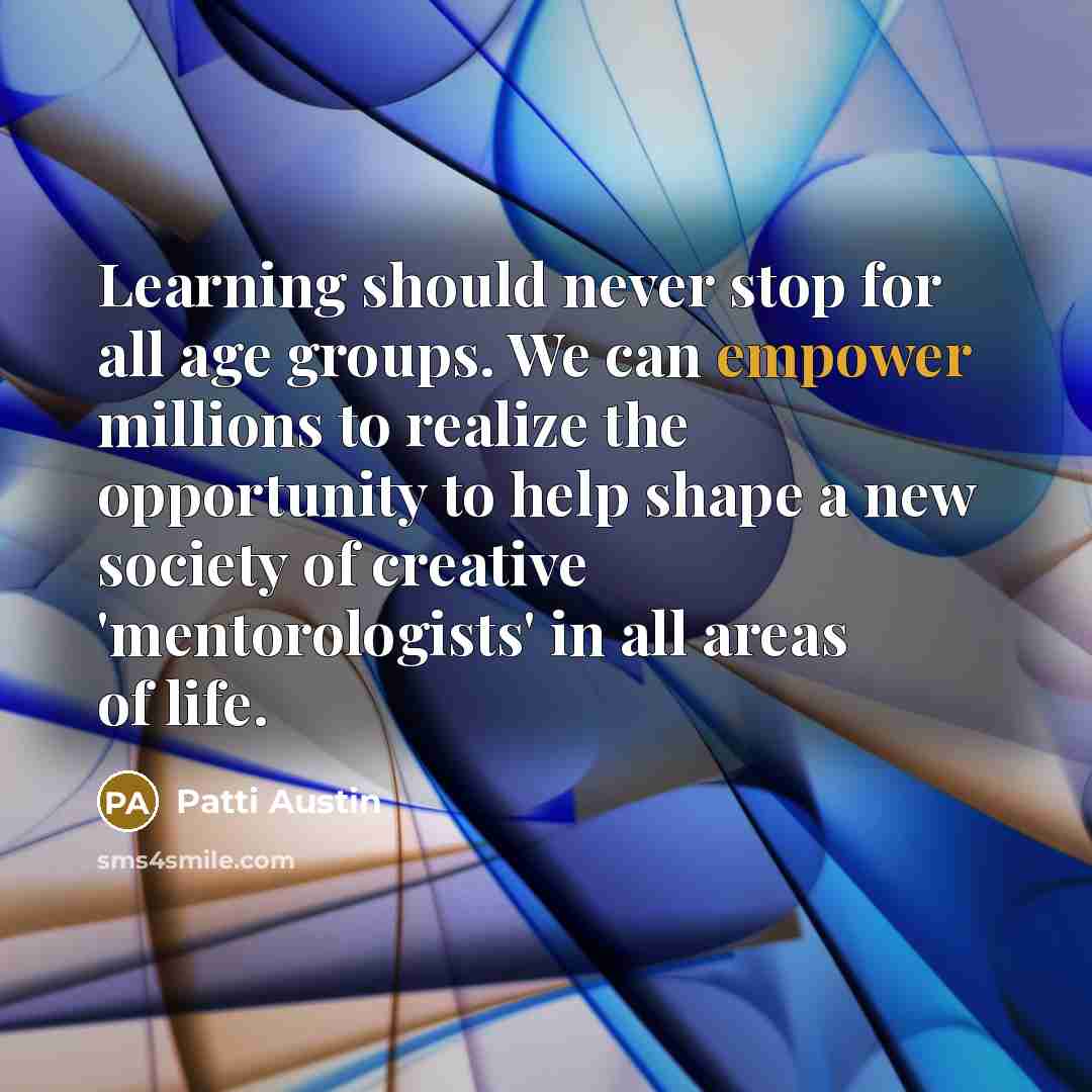 “Learning should never stop for all age groups. We can empower millions to realize the opportunity to help shape a new society of creative 'mentorologists' in all areas of life.” quote by Patti Austin