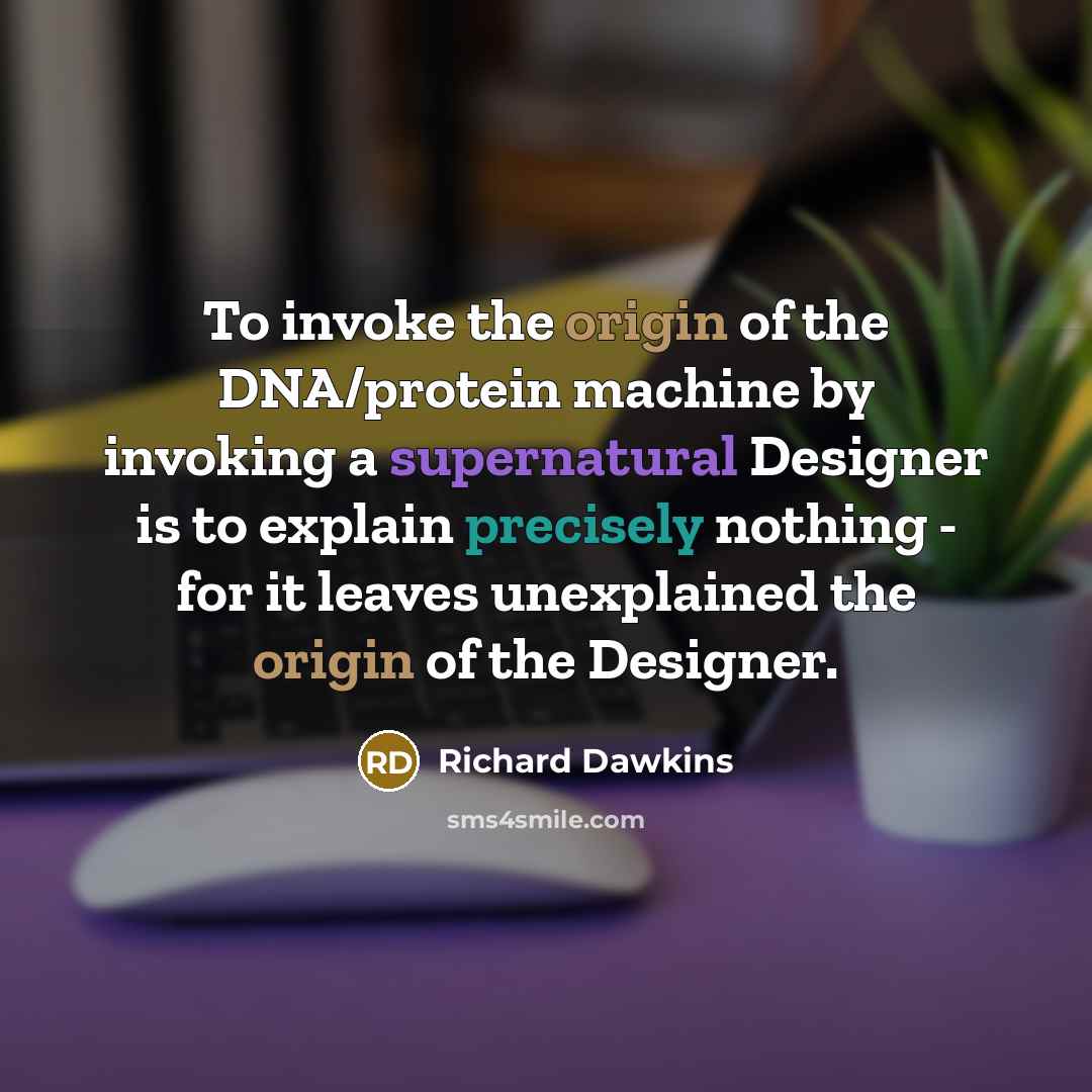 “To invoke the origin of the DNA/protein machine by invoking a supernatural Designer is to explain precisely nothing - for it leaves unexplained the origin of the Designer.” quote by Richard Dawkins