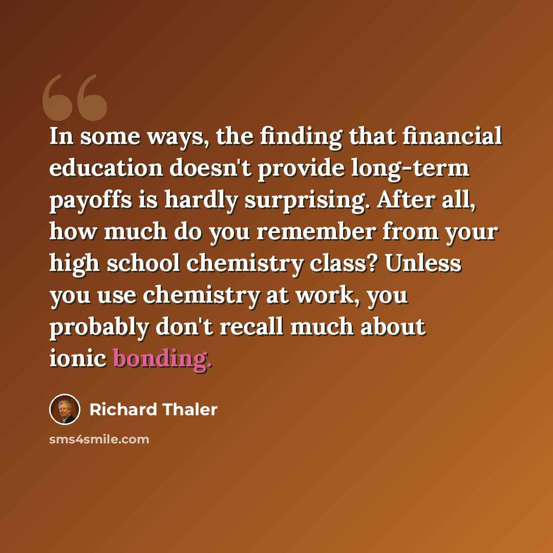 “In some ways, the finding that financial education doesn't provide long-term payoffs is hardly surprising. After all, how much do you remember from your high school chemistry class? Unless you use chemistry at work, you probably don't recall much about ionic bonding.” quote by Richard Thaler