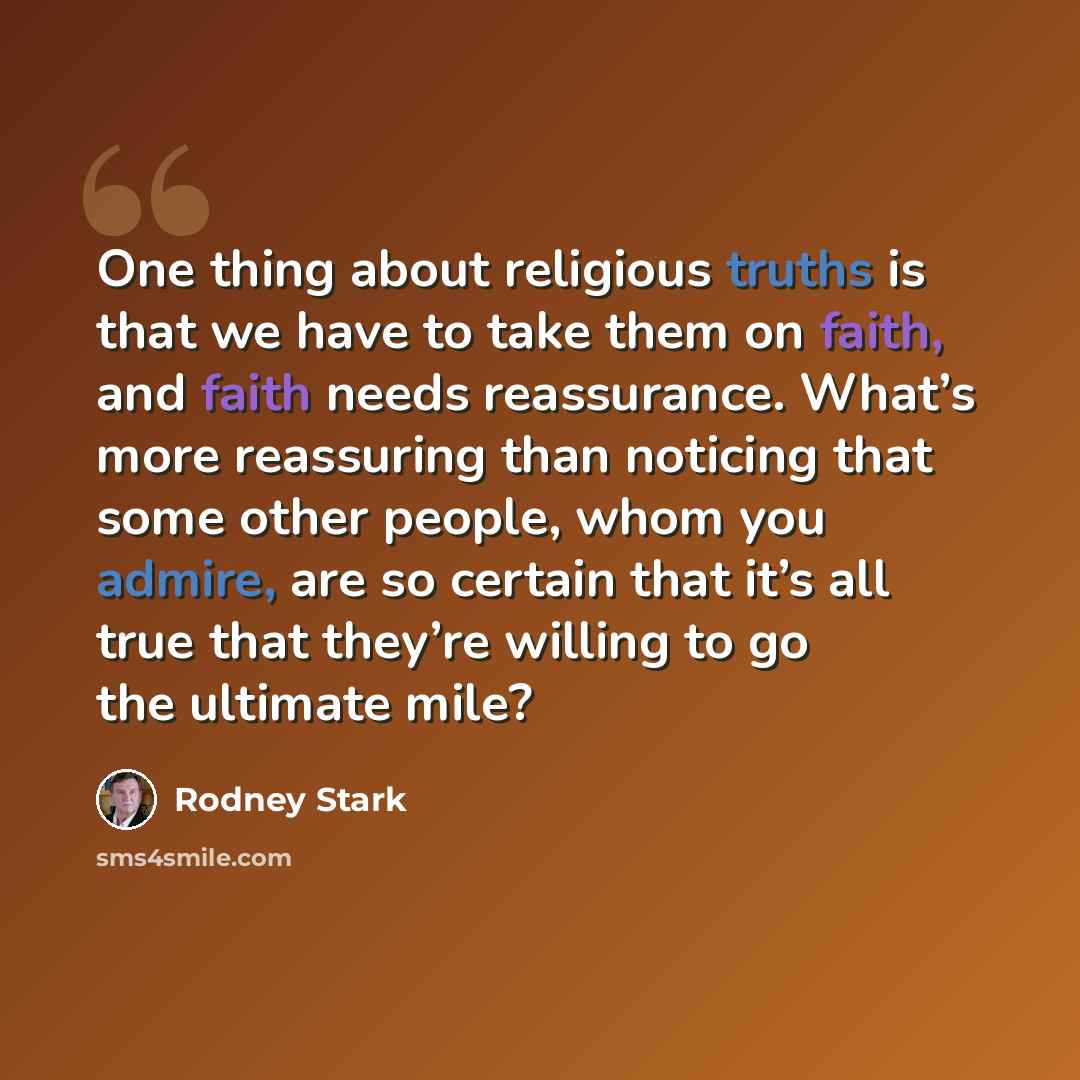 “One thing about religious truths is that we have to take them on faith, and faith needs reassurance. What’s more reassuring than noticing that some other people, whom you admire, are so certain that it’s all true that they’re willing to go the ultimate mile?” quote by Rodney Stark