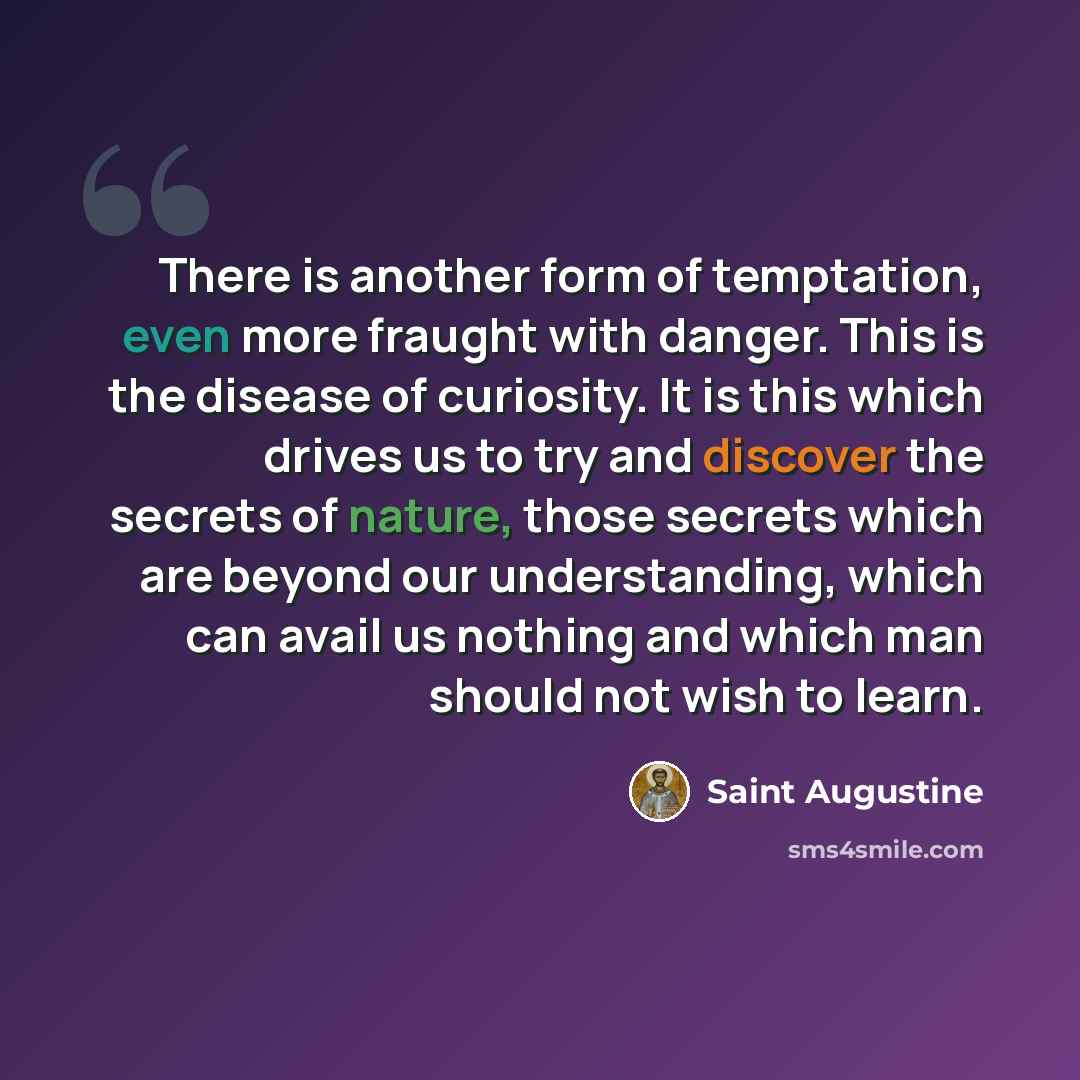 “There is another form of temptation, even more fraught with danger. This is the disease of curiosity. It is this which drives us to try and discover the secrets of nature, those secrets which are beyond our understanding, which can avail us nothing and which man should not wish to learn.” quote by Saint Augustine
