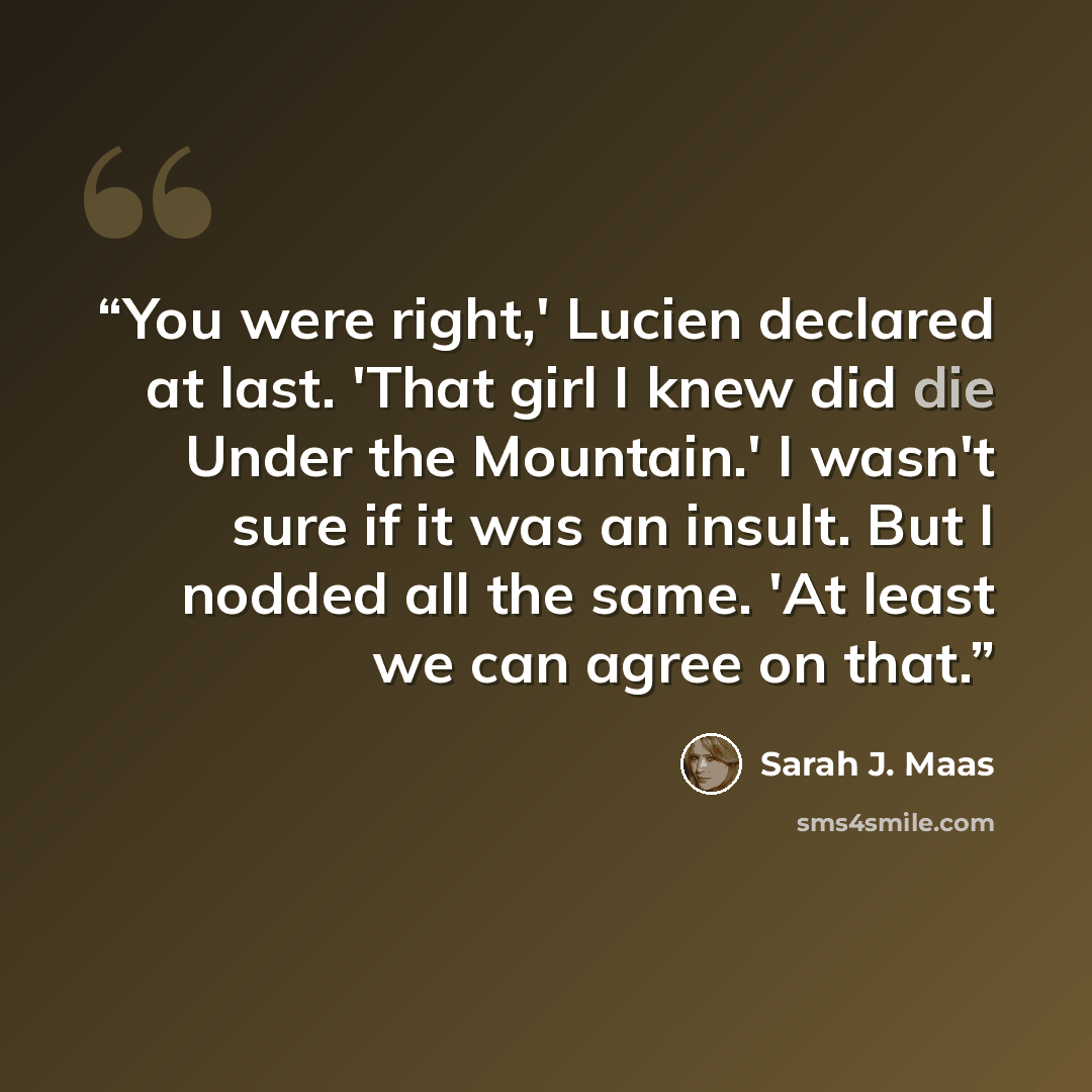 “You were right,' Lucien declared at last. 'That girl I knew did die Under the Mountain.' I wasn't sure if it was an insult. But I nodded all the same. 'At least we can agree on that.” quote by Sarah J. Maas