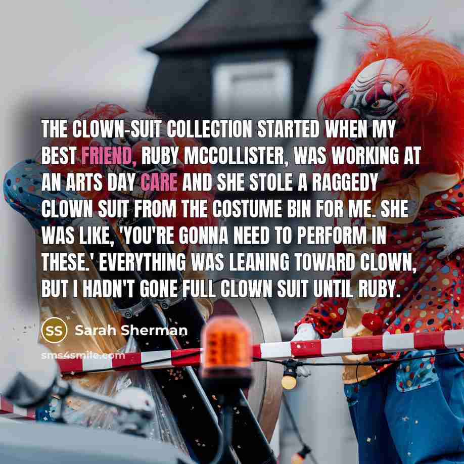 “The clown-suit collection started when my best friend, Ruby McCollister, was working at an arts day care and she stole a raggedy clown suit from the costume bin for me. She was like, 'You're gonna need to perform in these.' Everything was leaning toward clown, but I hadn't gone full clown suit…” quote by Sarah Sherman