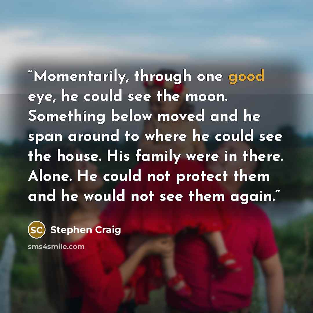 “Momentarily, through one good eye, he could see the moon. Something below moved and he span around to where he could see the house. His family were in there. Alone. He could not protect them and he would not see them again.” quote by Stephen Craig
