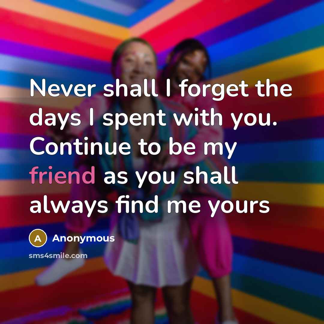 “Never shall I forget the days I spent with you. Continue to be my friend as you shall always find me yours” quote by Anonymous