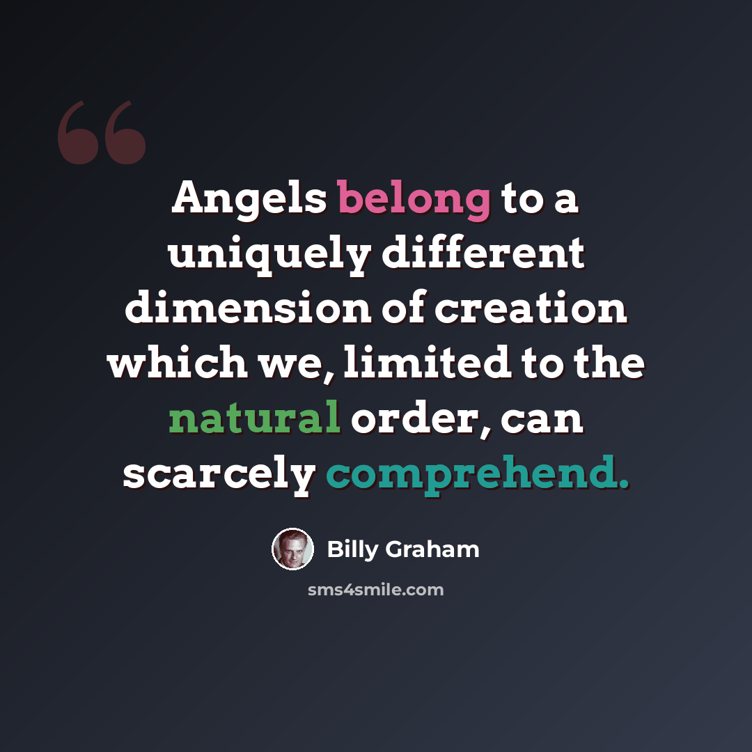 “Angels belong to a uniquely different dimension of creation which we, limited to the natural order, can scarcely comprehend.” quote by Billy Graham