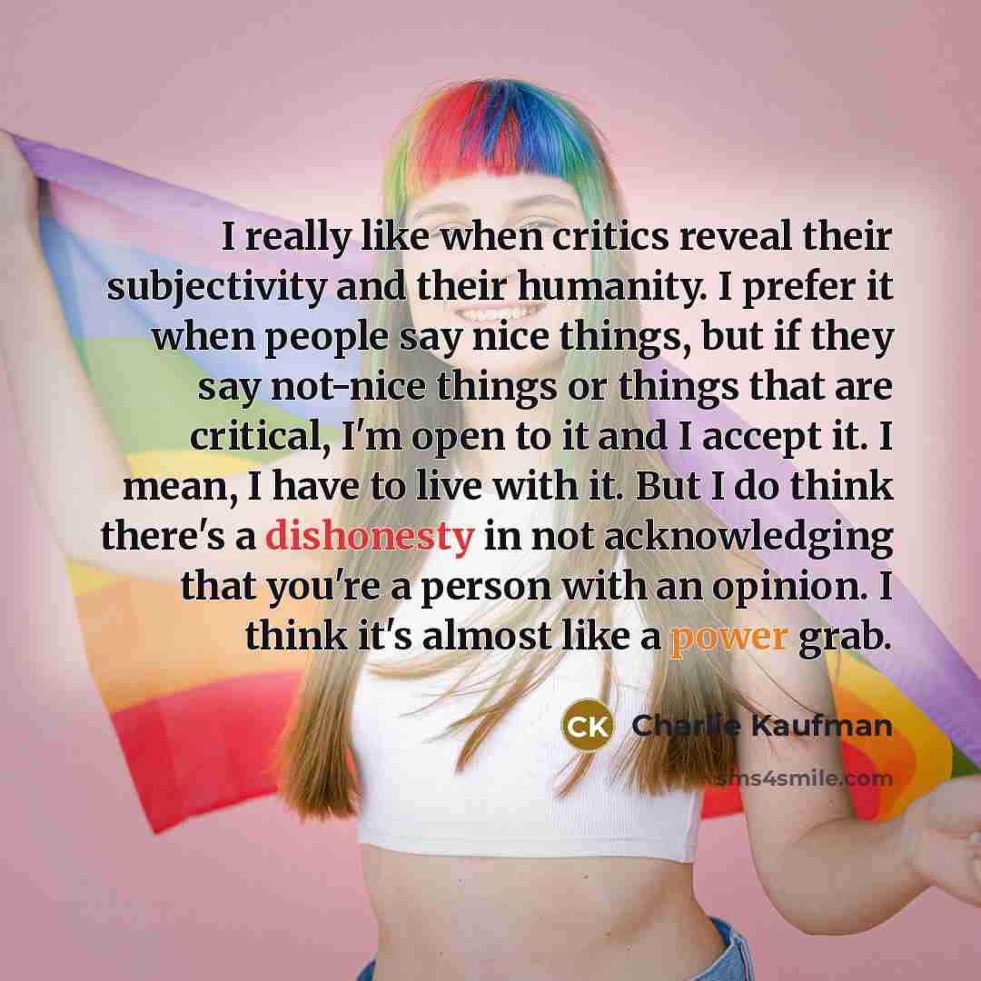 “I really like when critics reveal their subjectivity and their humanity. I prefer it when people say nice things, but if they say not-nice things or things that are critical, I'm open to it and I accept it. I mean, I have to live with it. But I do think there's a dishonesty in not acknowledging…” quote by Charlie Kaufman