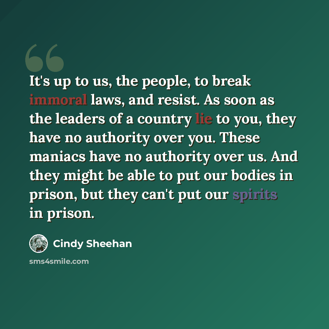 “It's up to us, the people, to break immoral laws, and resist. As soon as the leaders of a country lie to you, they have no authority over you. These maniacs have no authority over us. And they might be able to put our bodies in prison, but they can't put our spirits in prison.” quote by Cindy Sheehan