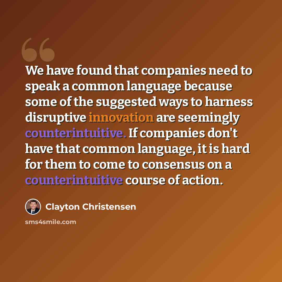 “We have found that companies need to speak a common language because some of the suggested ways to harness disruptive innovation are seemingly counterintuitive. If companies don't have that common language, it is hard for them to come to consensus on a counterintuitive course of action.” quote by Clayton Christensen