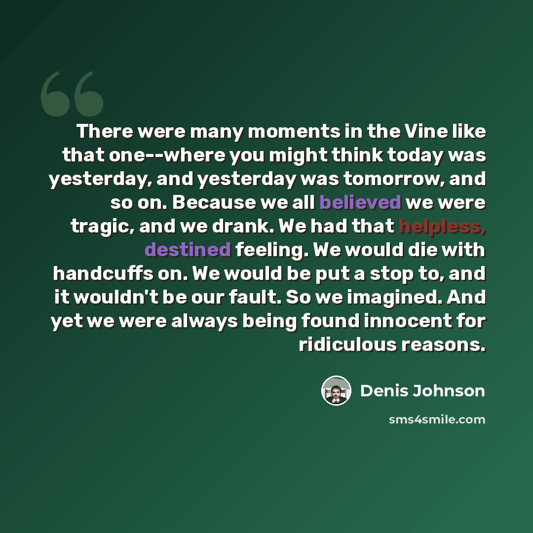 “There were many moments in the Vine like that one--where you might think today was yesterday, and yesterday was tomorrow, and so on. Because we all believed we were tragic, and we drank. We had that helpless, destined feeling. We would die with handcuffs on. We would be put a stop to, and it…” quote by Denis Johnson