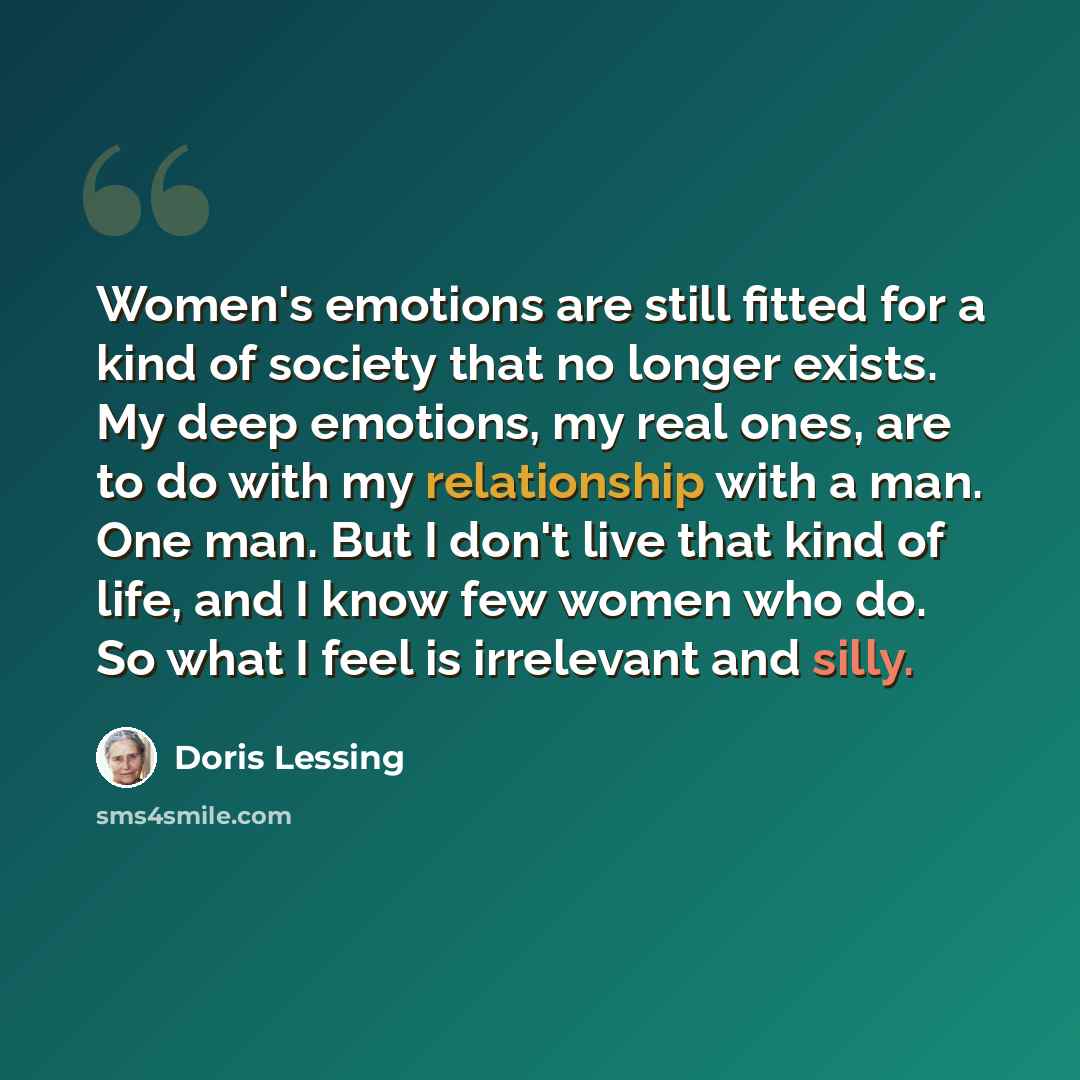 “Women's emotions are still fitted for a kind of society that no longer exists. My deep emotions, my real ones, are to do with my relationship with a man. One man. But I don't live that kind of life, and I know few women who do. So what I feel is irrelevant and silly.” quote by Doris Lessing