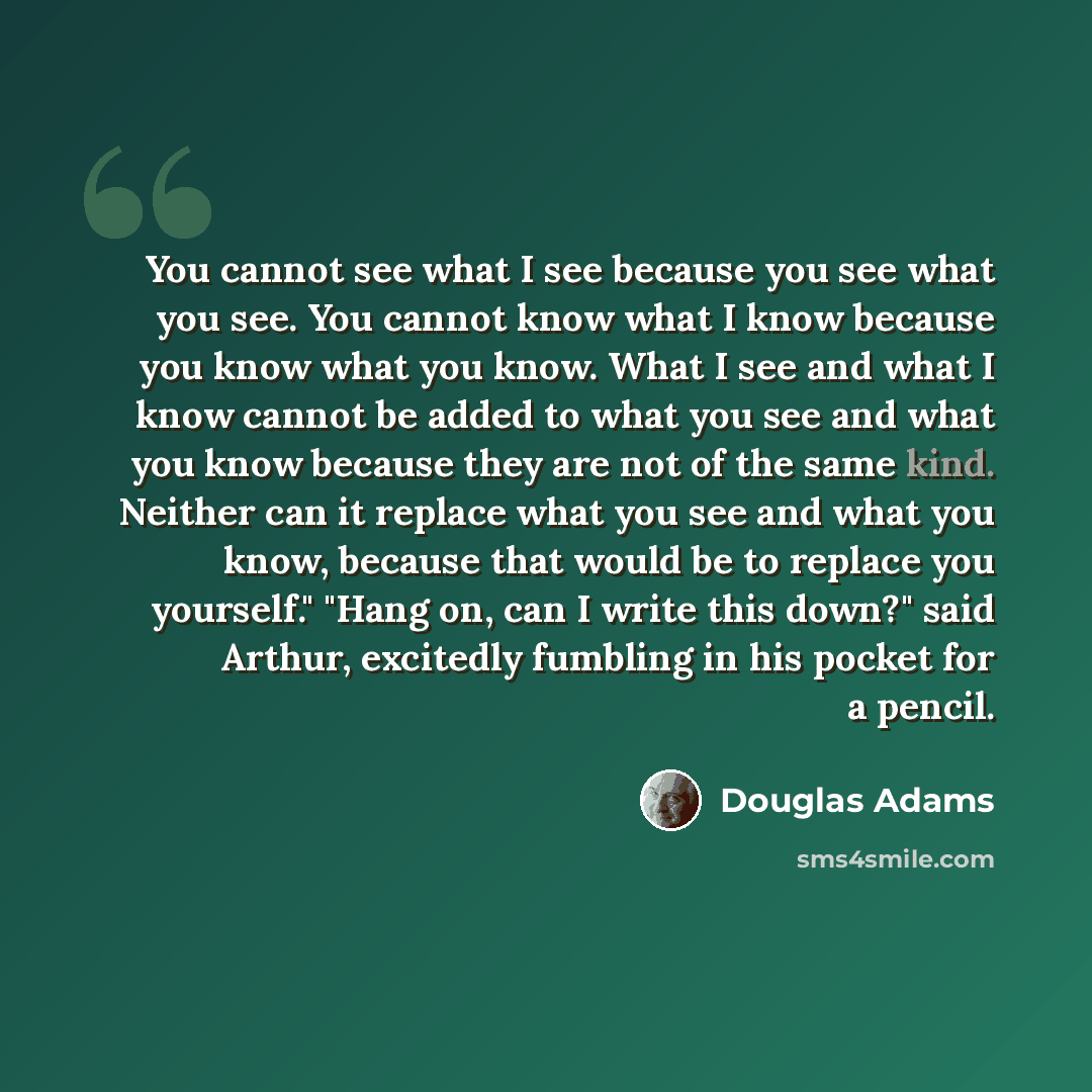 “You cannot see what I see because you see what you see. You cannot know what I know because you know what you know. What I see and what I know cannot be added to what you see and what you know because they are not of the same kind. Neither can it replace what you see and what you know, because…” quote by Douglas Adams