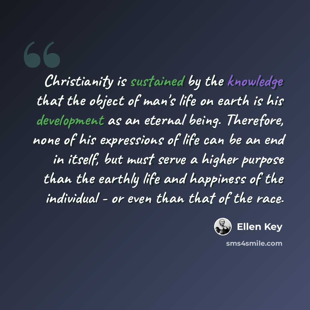 “Christianity is sustained by the knowledge that the object of man's life on earth is his development as an eternal being. Therefore, none of his expressions of life can be an end in itself, but must serve a higher purpose than the earthly life and happiness of the individual - or even than that of…” quote by Ellen Key