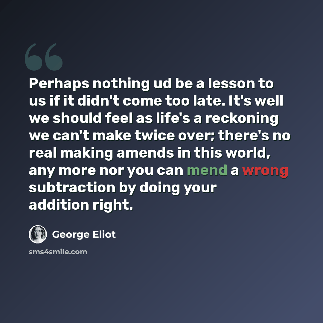 “Perhaps nothing ud be a lesson to us if it didn't come too late. It's well we should feel as life's a reckoning we can't make twice over; there's no real making amends in this world, any more nor you can mend a wrong subtraction by doing your addition right.” quote by George Eliot