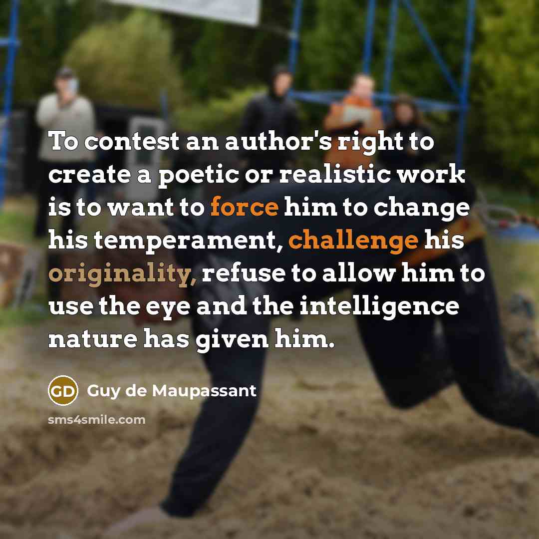 “To contest an author's right to create a poetic or realistic work is to want to force him to change his temperament, challenge his originality, refuse to allow him to use the eye and the intelligence nature has given him.” quote by Guy de Maupassant