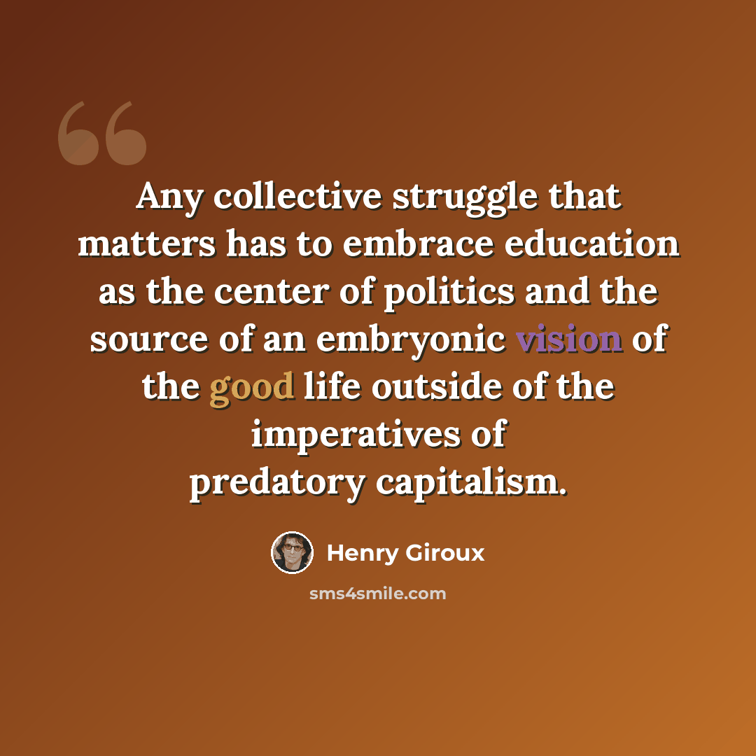 “Any collective struggle that matters has to embrace education as the center of politics and the source of an embryonic vision of the good life outside of the imperatives of predatory capitalism.” quote by Henry Giroux