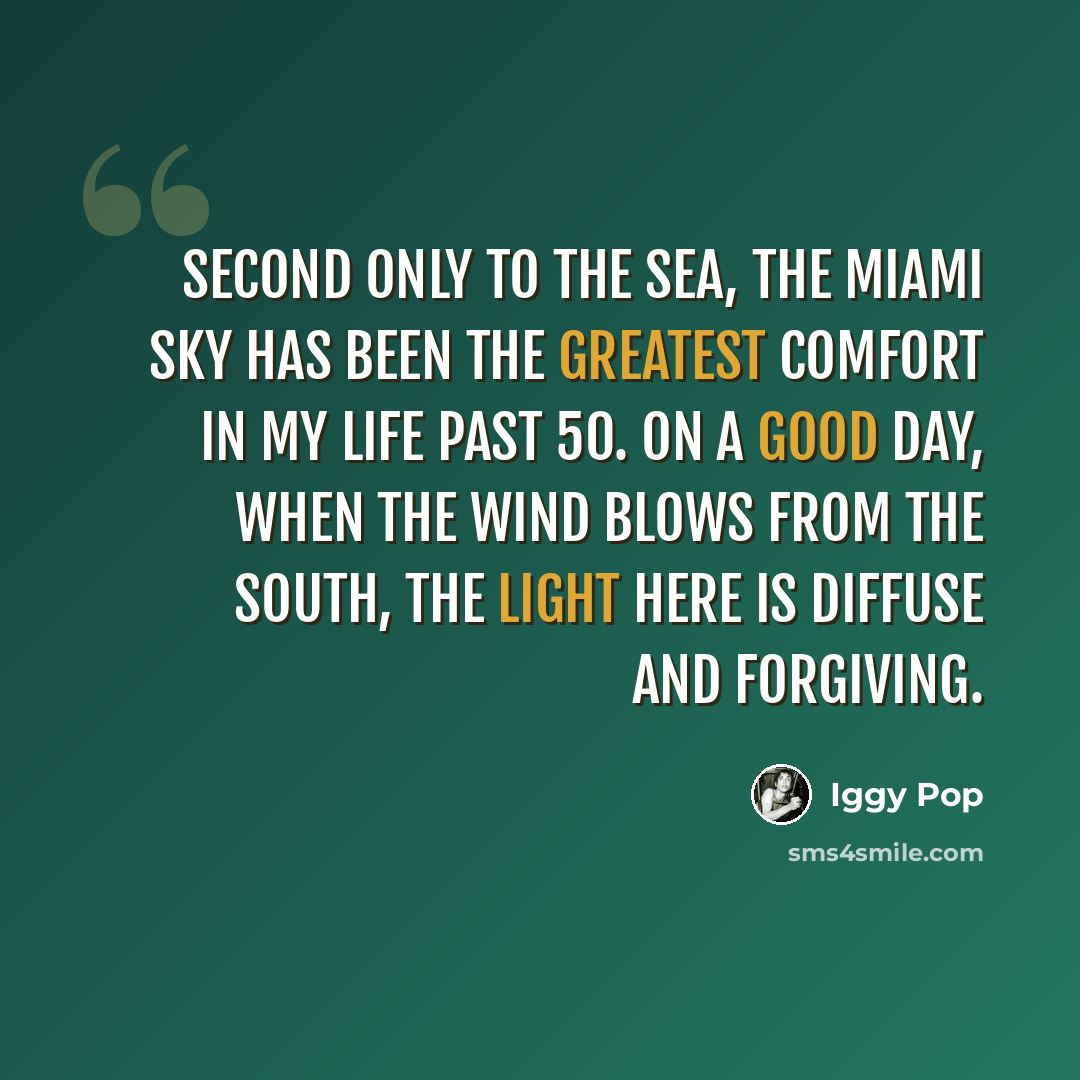 “Second only to the sea, the Miami sky has been the greatest comfort in my life past 50. On a good day, when the wind blows from the south, the light here is diffuse and forgiving.” quote by Iggy Pop