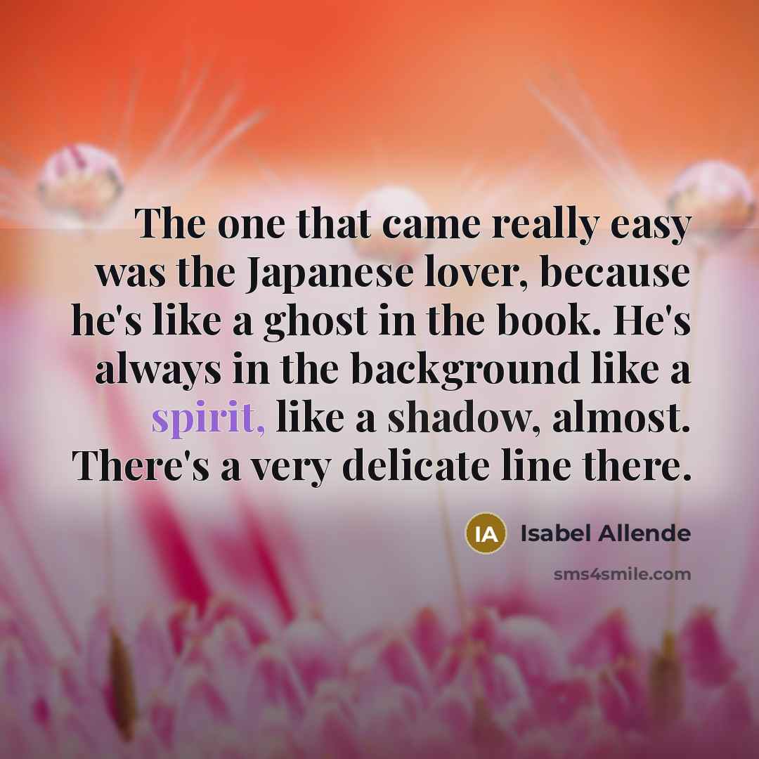 “The one that came really easy was the Japanese lover, because he's like a ghost in the book. He's always in the background like a spirit, like a shadow, almost. There's a very delicate line there.” quote by Isabel Allende