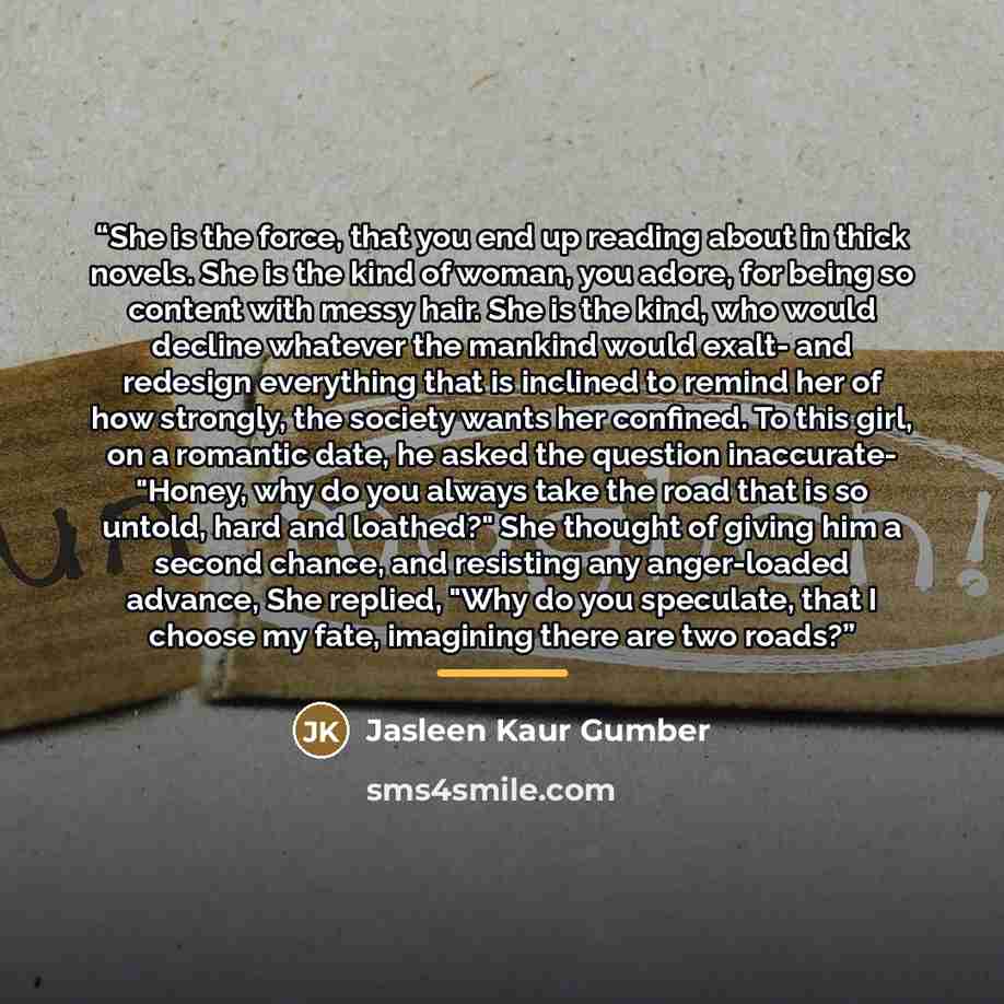 “She is the force, that you end up reading about in thick novels. She is the kind of woman, you adore, for being so content with messy hair. She is the kind, who would decline whatever the mankind would exalt- and redesign everything that is inclined to remind her of how strongly, the society wants…” quote by Jasleen Kaur Gumber