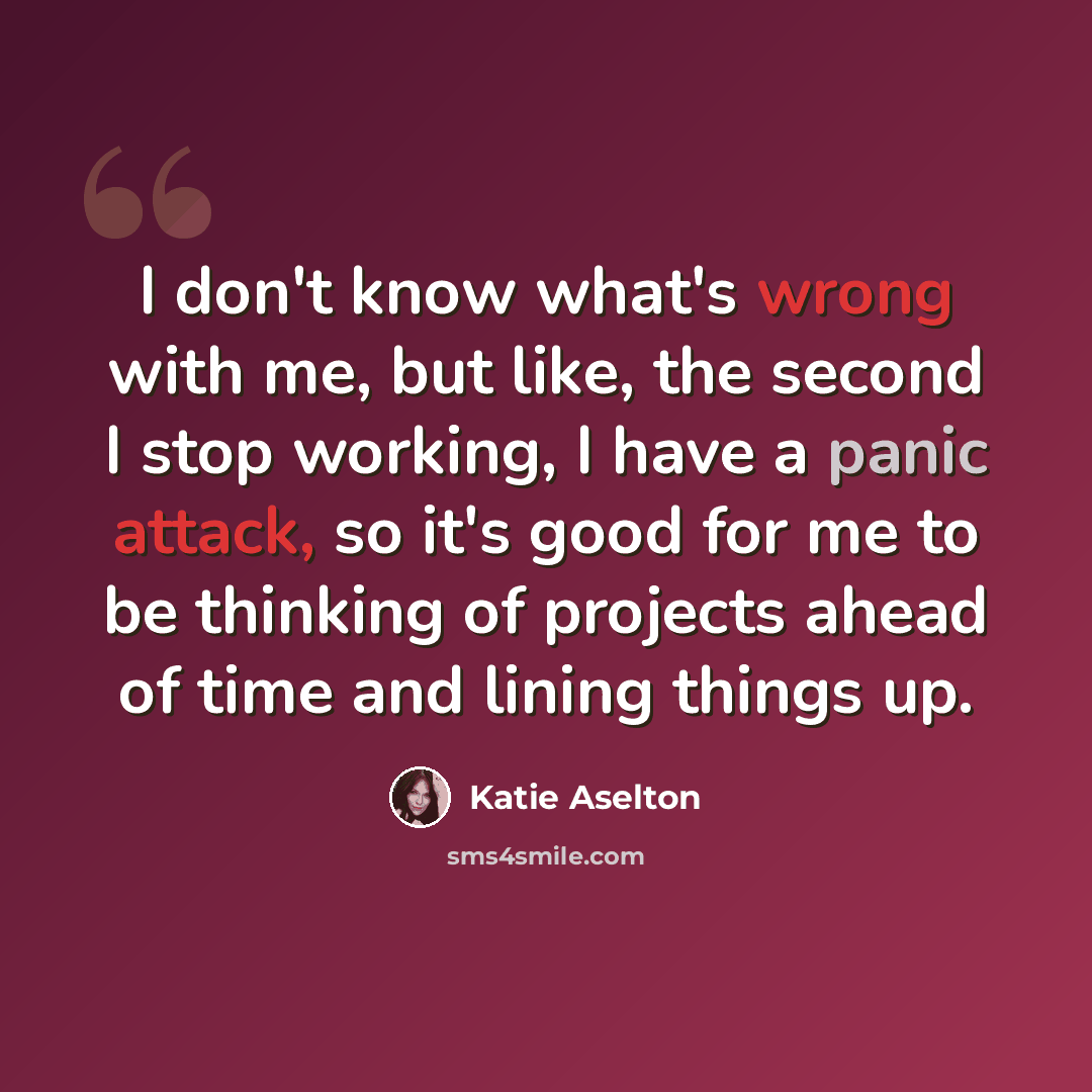 “I don't know what's wrong with me, but like, the second I stop working, I have a panic attack, so it's good for me to be thinking of projects ahead of time and lining things up.” quote by Katie Aselton