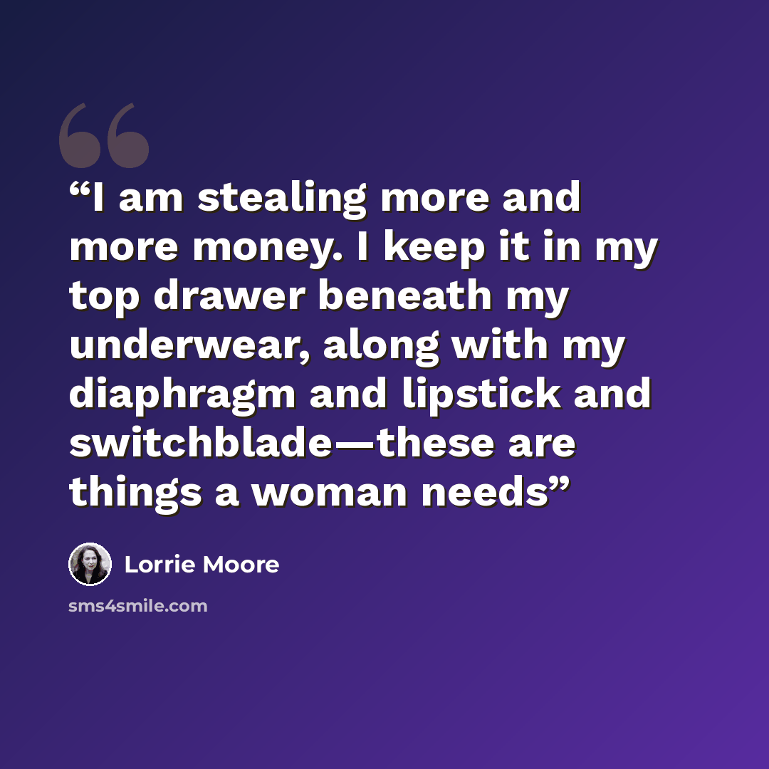 “I am stealing more and more money. I keep it in my top drawer beneath my underwear, along with my diaphragm and lipstick and switchblade—these are things a woman needs” quote by Lorrie Moore