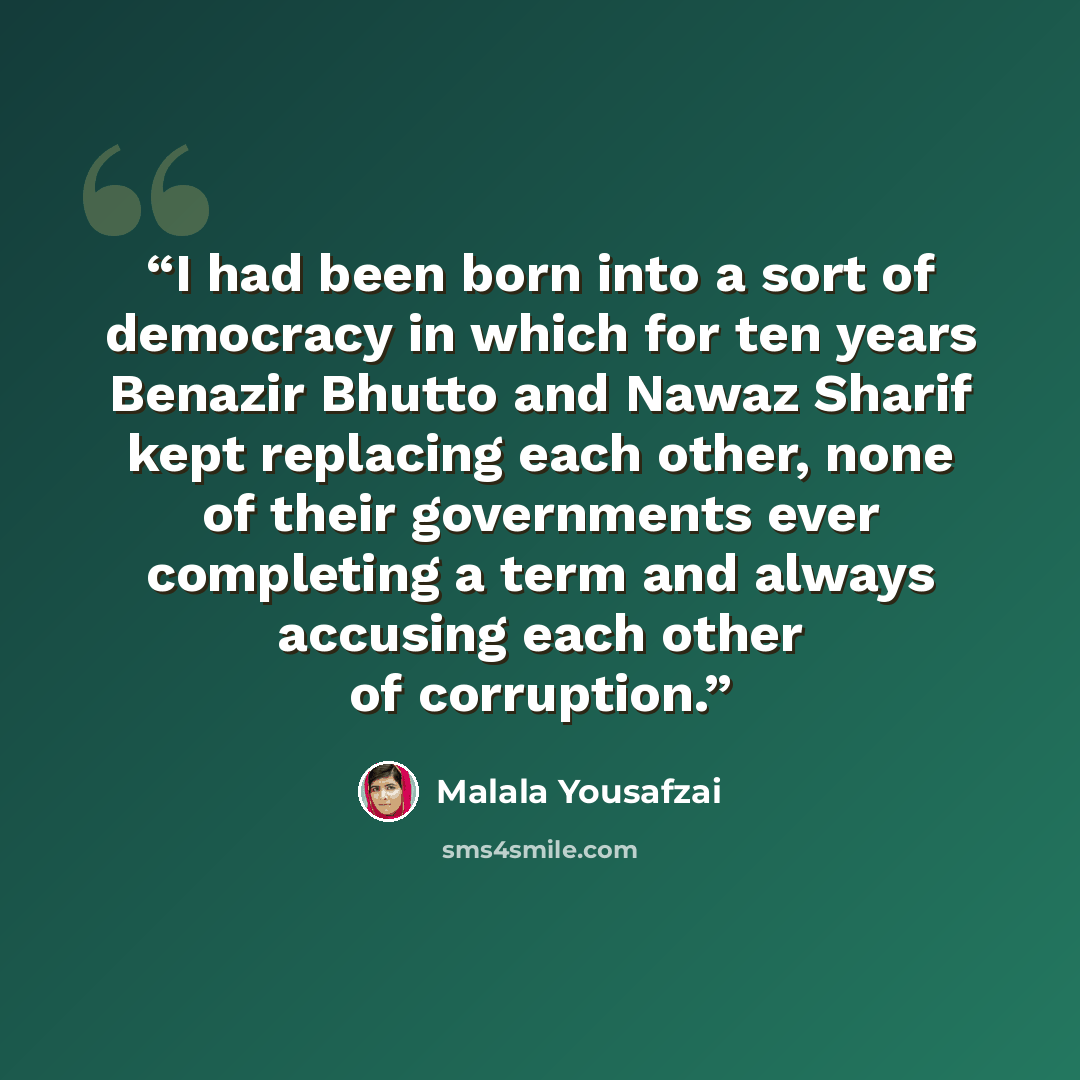 “I had been born into a sort of democracy in which for ten years Benazir Bhutto and Nawaz Sharif kept replacing each other, none of their governments ever completing a term and always accusing each other of corruption.” quote by Malala Yousafzai
