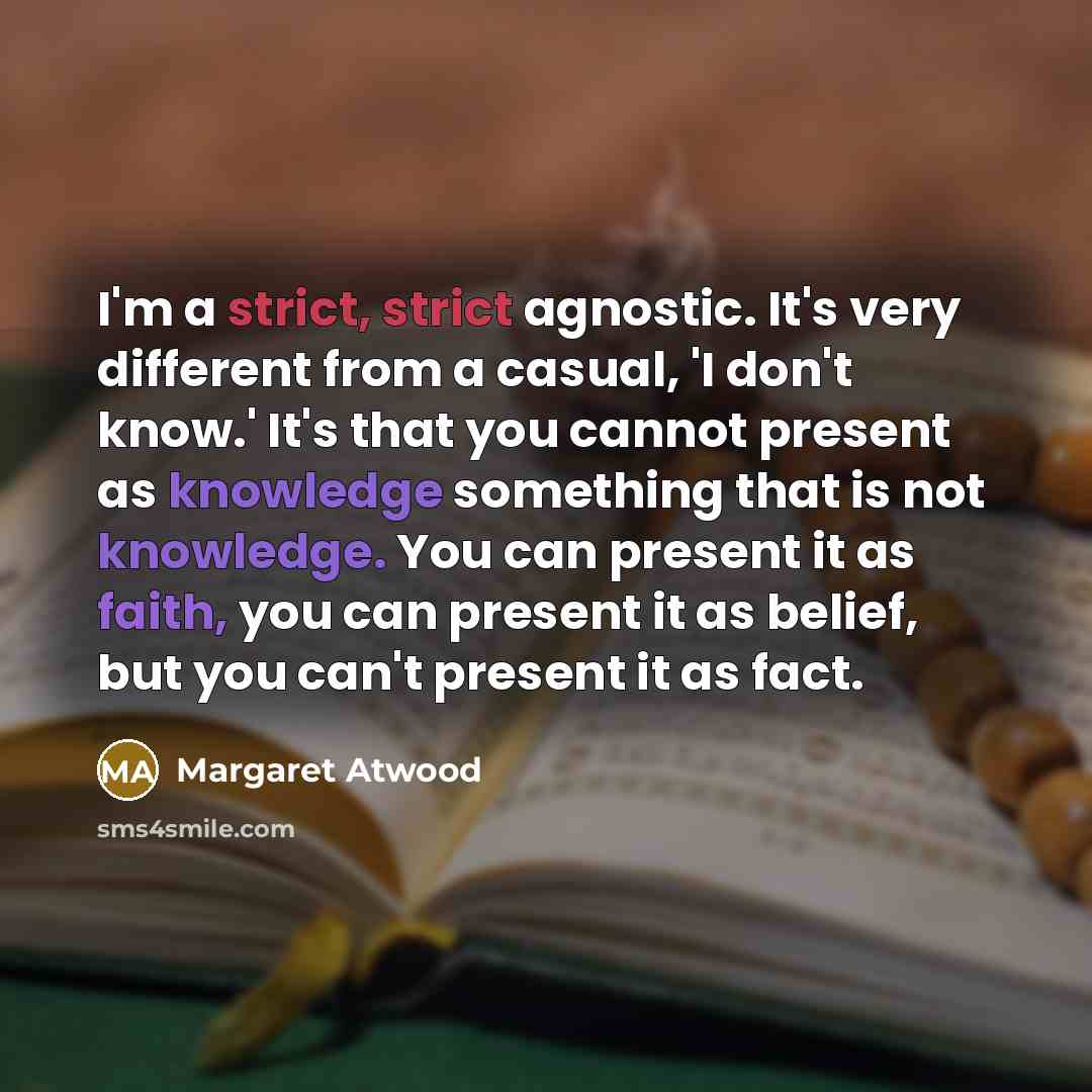 “I'm a strict, strict agnostic. It's very different from a casual, 'I don't know.' It's that you cannot present as knowledge something that is not knowledge. You can present it as faith, you can present it as belief, but you can't present it as fact.” quote by Margaret Atwood