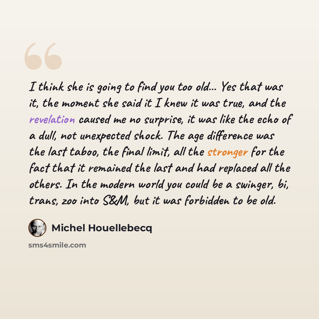 “I think she is going to find you too old... Yes that was it, the moment she said it I knew it was true, and the revelation caused me no surprise, it was like the echo of a dull, not unexpected shock. The age difference was the last taboo, the final limit, all the stronger for the fact that it…” quote by Michel Houellebecq