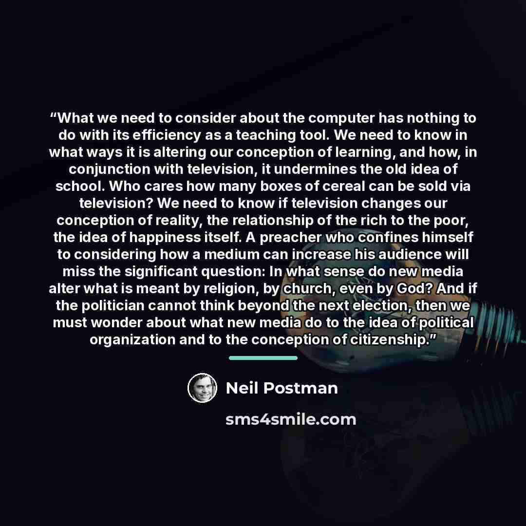 “What we need to consider about the computer has nothing to do with its efficiency as a teaching tool. We need to know in what ways it is altering our conception of learning, and how, in conjunction with television, it undermines the old idea of school. Who cares how many boxes of cereal can be…” quote by Neil Postman