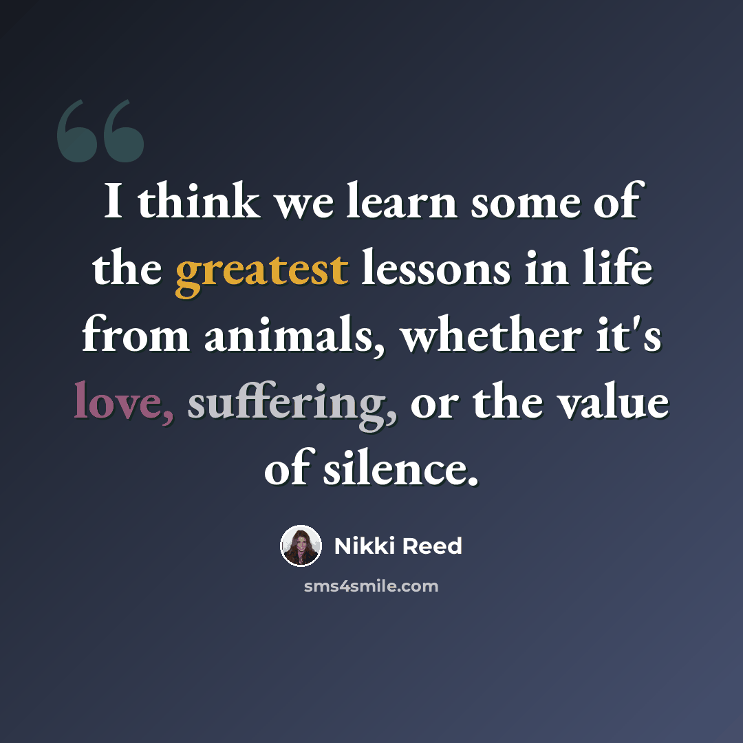 “I think we learn some of the greatest lessons in life from animals, whether it's love, suffering, or the value of silence.” quote by Nikki Reed
