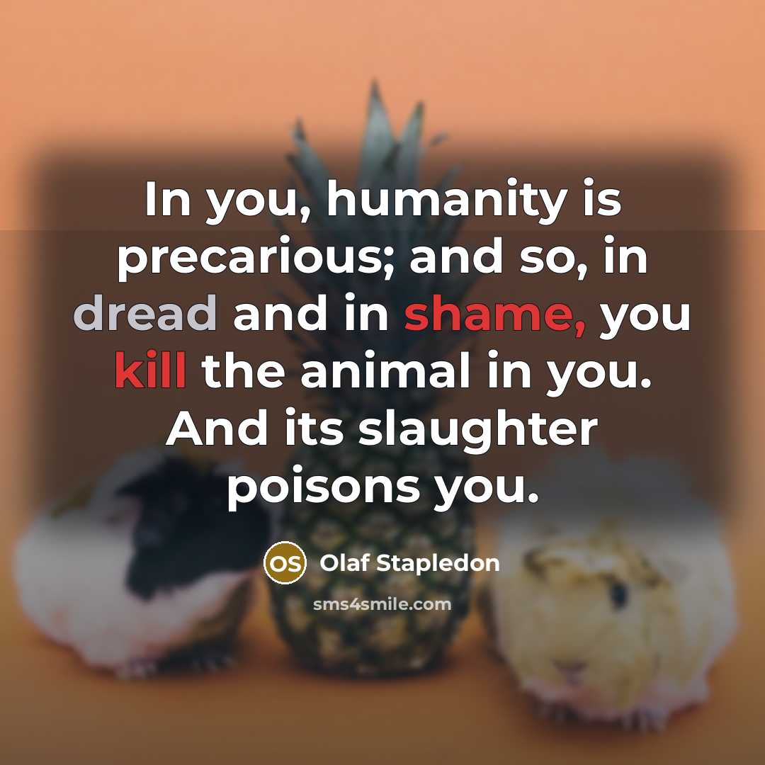 “In you, humanity is precarious; and so, in dread and in shame, you kill the animal in you. And its slaughter poisons you.” quote by Olaf Stapledon