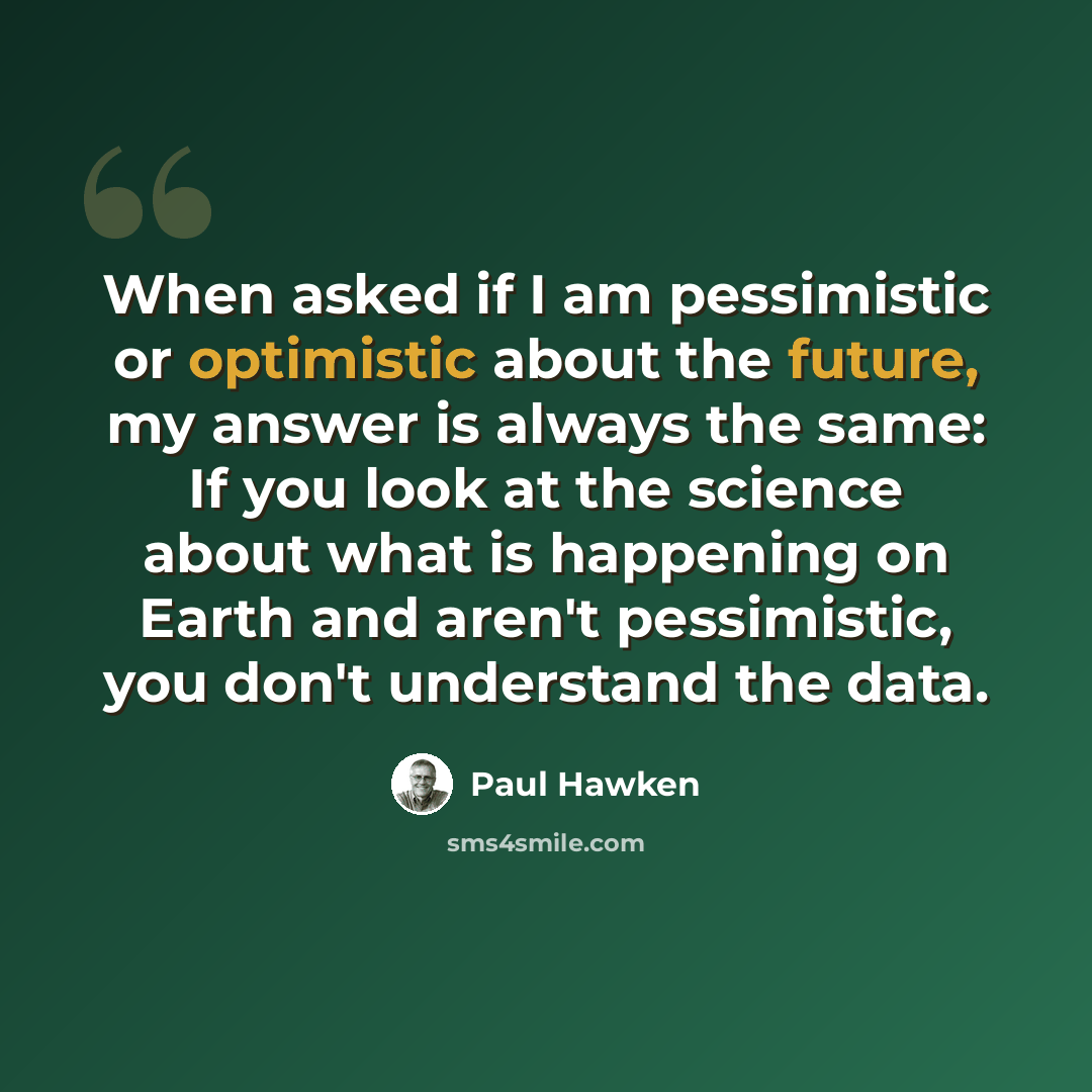 “When asked if I am pessimistic or optimistic about the future, my answer is always the same: If you look at the science about what is happening on Earth and aren't pessimistic, you don't understand the data.” quote by Paul Hawken