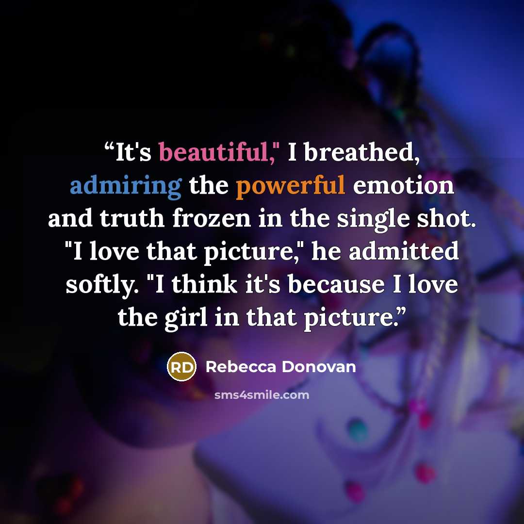 “It's beautiful," I breathed, admiring the powerful emotion and truth frozen in the single shot. "I love that picture," he admitted softly. "I think it's because I love the girl in that picture.” quote by Rebecca Donovan