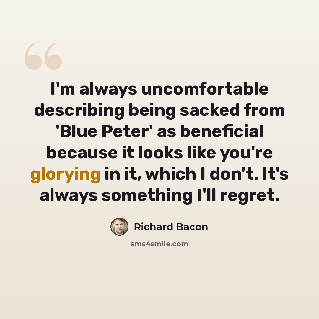 “I'm always uncomfortable describing being sacked from 'Blue Peter' as beneficial because it looks like you're glorying in it, which I don't. It's always something I'll regret.” quote by Richard Bacon